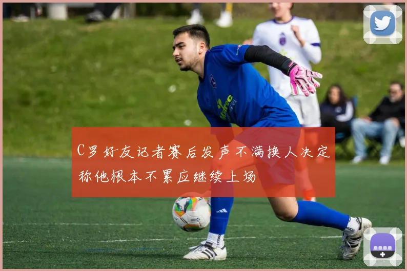 C罗好友记者赛后发声不满换人决定称他根本不累应继续上场