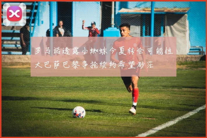 罗马诺透露小蜘蛛今夏转会可能性大巴萨巴黎争抢续约希望渺茫
