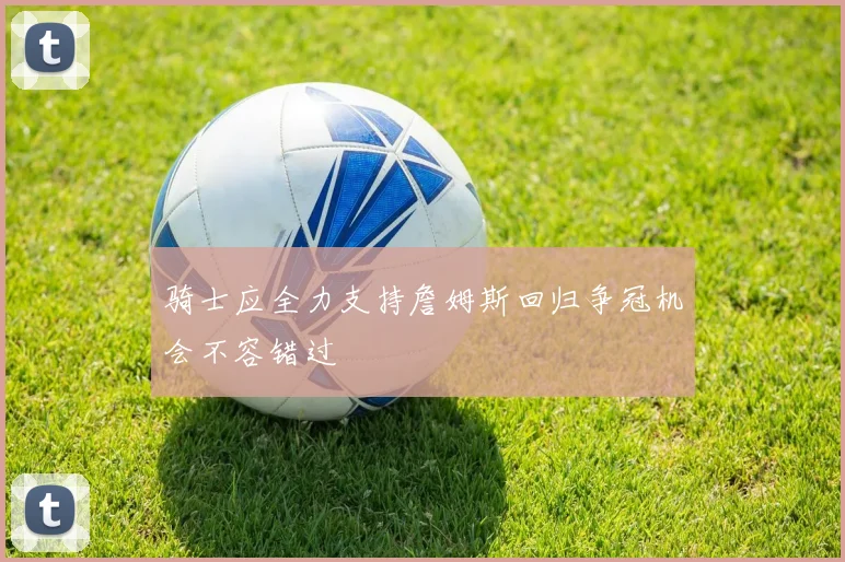 骑士应全力支持詹姆斯回归争冠机会不容错过