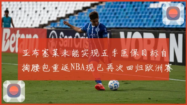 亚布塞莱未能实现五季医保目标自掏腰包重返NBA现已再次回归欧洲赛场