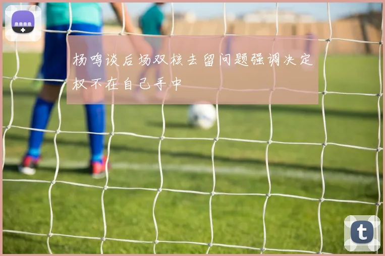 杨鸣谈后场双核去留问题强调决定权不在自己手中