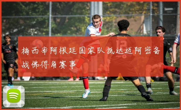 梅西率阿根廷国家队抵达迈阿密备战佛得角赛事