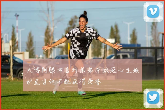 大博阿滕坦言对弟弟夺欧冠心生嫉妒直言他不配获得荣誉