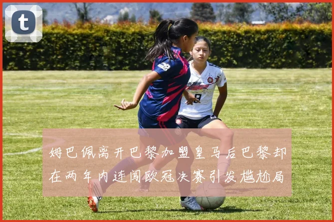 姆巴佩离开巴黎加盟皇马后巴黎却在两年内连闯欧冠决赛引发尴尬局面