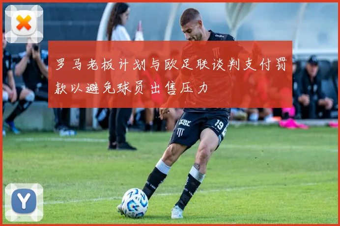 罗马老板计划与欧足联谈判支付罚款以避免球员出售压力