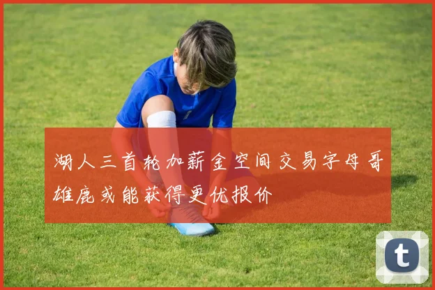 湖人三首轮加薪金空间交易字母哥雄鹿或能获得更优报价