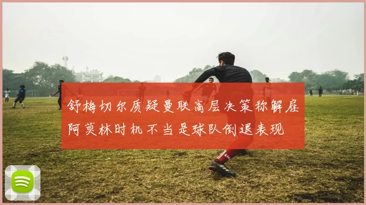 舒梅切尔质疑曼联高层决策称解雇阿莫林时机不当是球队倒退表现