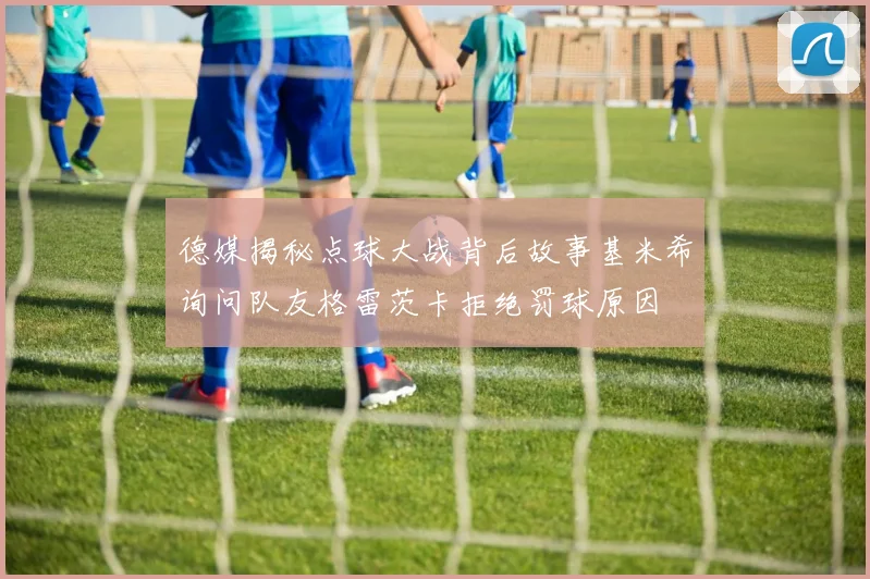 德媒揭秘点球大战背后故事基米希询问队友格雷茨卡拒绝罚球原因