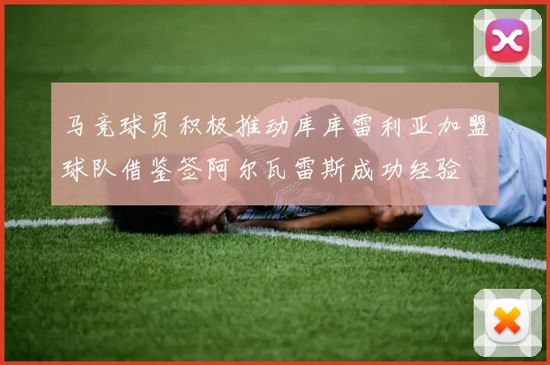 马竞球员积极推动库库雷利亚加盟球队借鉴签阿尔瓦雷斯成功经验