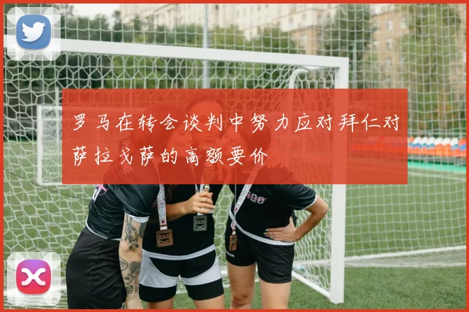 罗马在转会谈判中努力应对拜仁对萨拉戈萨的高额要价