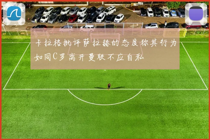 卡拉格批评萨拉赫的态度称其行为如同C罗离开曼联不应自私