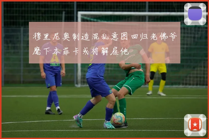 穆里尼奥制造混乱意图回归老佛爷麾下本菲卡或将解雇他