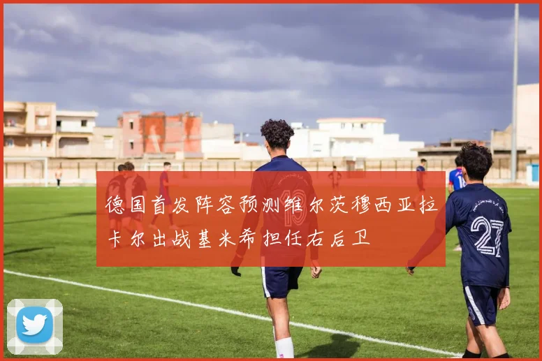德国首发阵容预测维尔茨穆西亚拉卡尔出战基米希担任右后卫