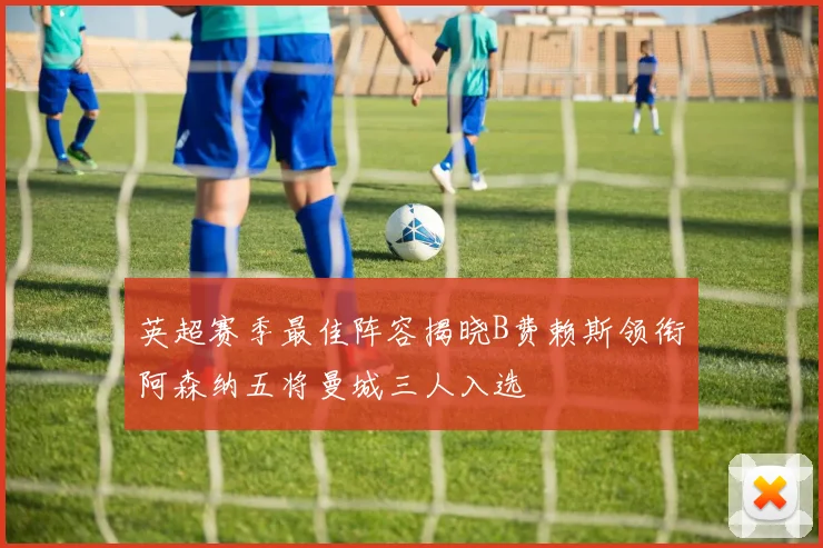 英超赛季最佳阵容揭晓B费赖斯领衔阿森纳五将曼城三人入选