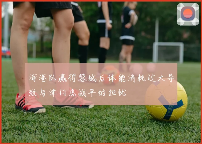 海港队赢得蓉城后体能消耗过大导致与津门虎战平的担忧