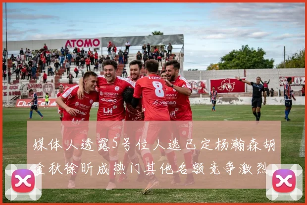 媒体人透露5号位人选已定杨瀚森胡金秋徐昕成热门其他名额竞争激烈