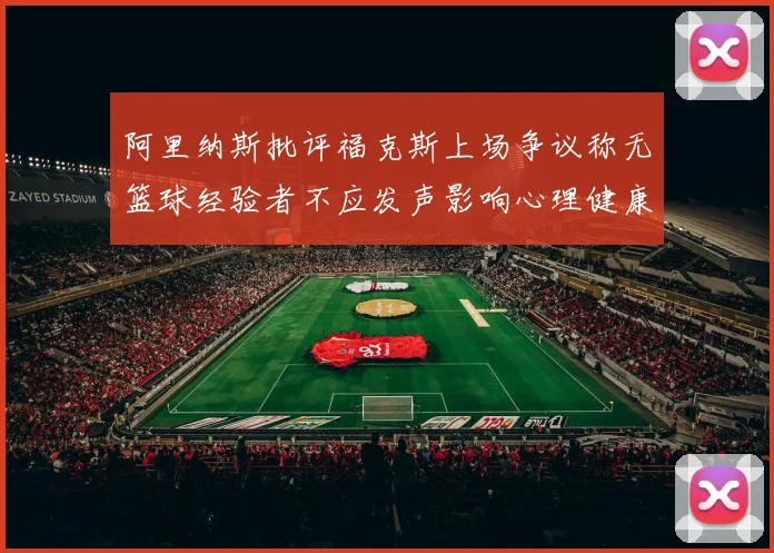 阿里纳斯批评福克斯上场争议称无篮球经验者不应发声影响心理健康