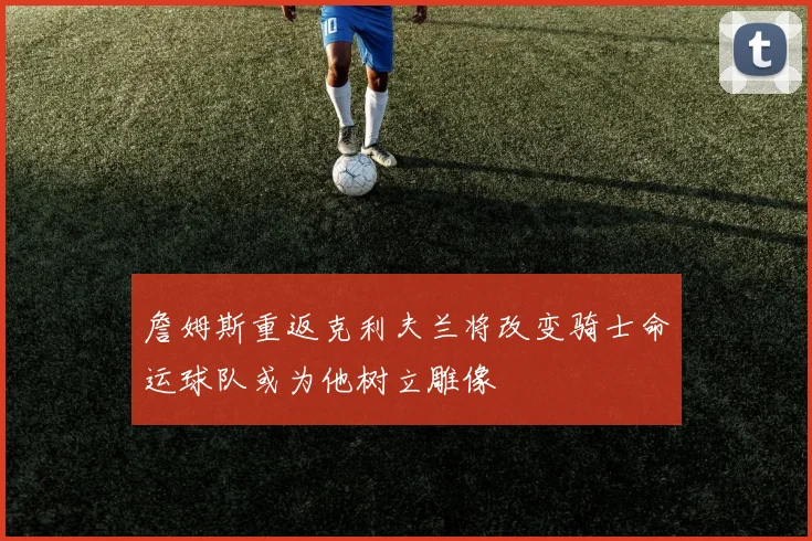 詹姆斯重返克利夫兰将改变骑士命运球队或为他树立雕像